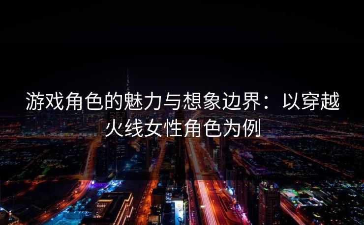 游戏角色的魅力与想象边界：以穿越火线女性角色为例