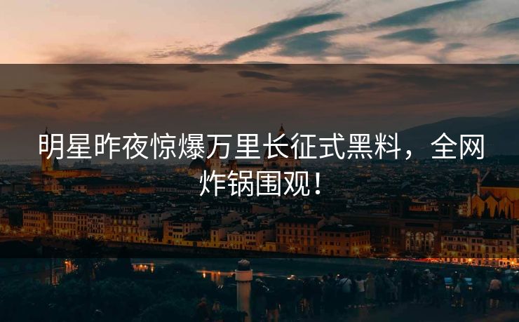 明星昨夜惊爆万里长征式黑料，全网炸锅围观！