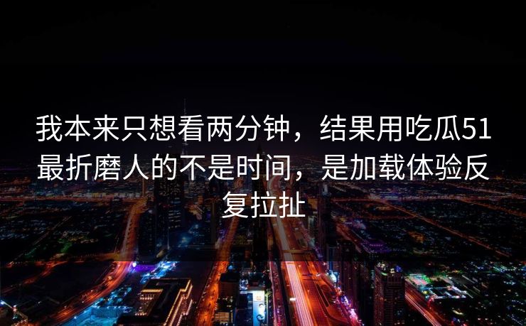 我本来只想看两分钟，结果用吃瓜51最折磨人的不是时间，是加载体验反复拉扯