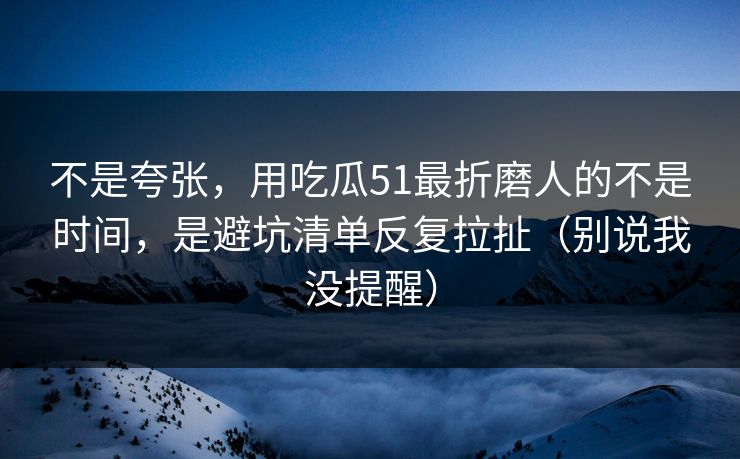 不是夸张，用吃瓜51最折磨人的不是时间，是避坑清单反复拉扯（别说我没提醒）