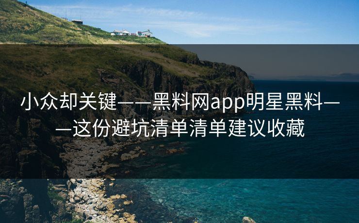 小众却关键——黑料网app明星黑料——这份避坑清单清单建议收藏