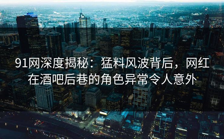 91网深度揭秘：猛料风波背后，网红在酒吧后巷的角色异常令人意外