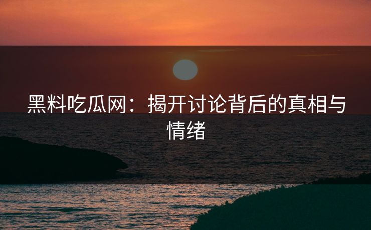 黑料吃瓜网：揭开讨论背后的真相与情绪