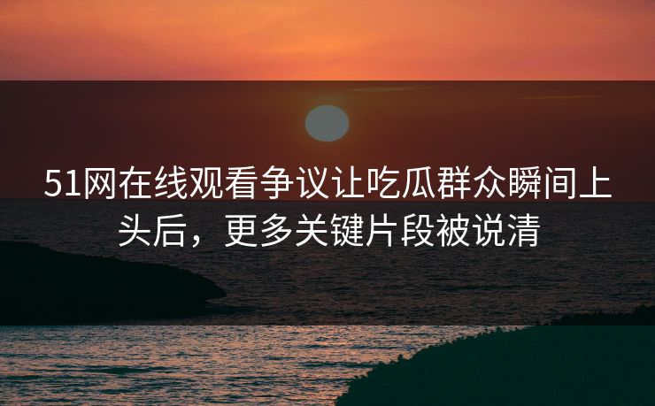 51网在线观看争议让吃瓜群众瞬间上头后，更多关键片段被说清